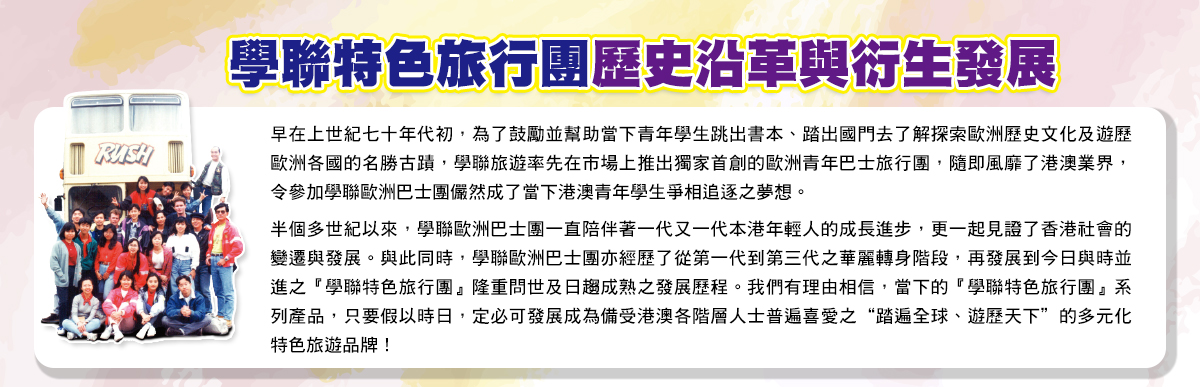 七十年代初，為了鼓勵並幫助當下青年學生跳出書本、踏出國門去了解探索歐洲歷史文化及遊歷歐洲各國的名勝古蹟，學聯率先推出了獨家首創的歐洲青年巴士團，隨即風靡港澳業界，參加學聯歐洲巴士團儼然成為了當下港澳青年學生爭相追逐之夢想。半個多世紀以來，學聯歐洲巴士團陪伴著一代又一代年青人的進步成長，更一起見證了香港社會的變遷與發展。同樣地，學聯歐洲巴士團亦經歷了從第一代到第三代的華麗轉身階段，再到今日與時並進、創新突破之「學聯星級巴士團」問世成熟的發展歷程。我們有理由相信，當下的「學聯星級巴士團」，只要假以時日，必定可以成為備受港澳各階層人士普遍喜愛及熱誠擁載之 “踏遍全球、多元主題”的特色旅遊品牌！